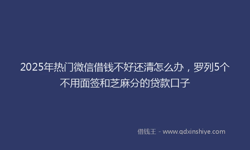 2025年热门微信借钱不好还清怎么办，罗列5个不用面签和芝麻分的贷款口子