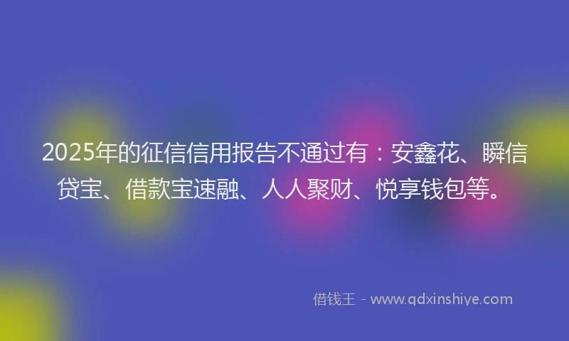 2025年的征信信用报告不通过有：安鑫花、瞬信贷宝、借款宝速融、人人聚财、悦享钱包等。