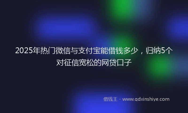 2025年热门微信与支付宝能借钱多少，归纳5个对征信宽松的网贷口子