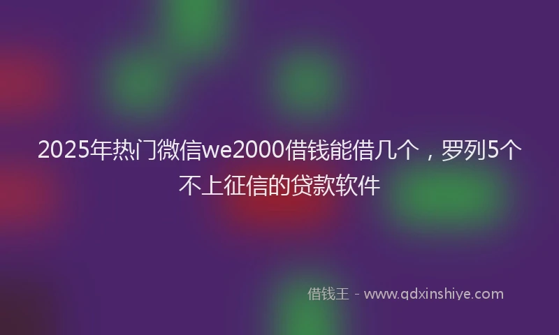 2025年热门微信we2000借钱能借几个，罗列5个不上征信的贷款软件