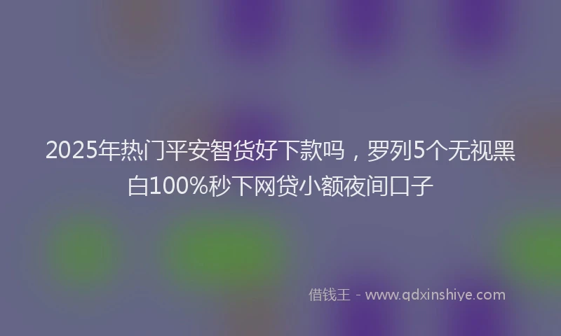 2025年热门平安智货好下款吗，罗列5个无视黑白100%秒下网贷小额夜间口子