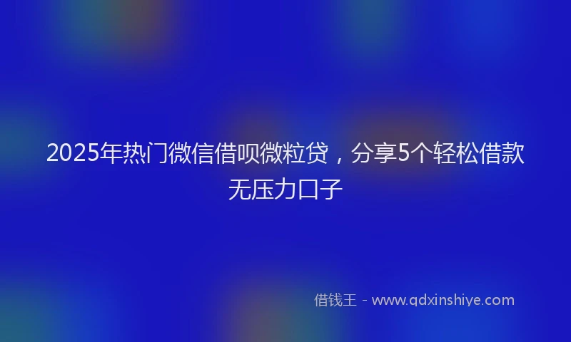 2025年热门微信借呗微粒贷，分享5个轻松借款无压力口子