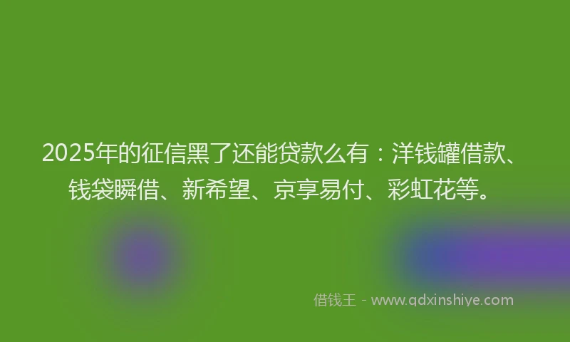 2025年的征信黑了还能贷款么有：洋钱罐借款、钱袋瞬借、新希望、京享易付、彩虹花等。