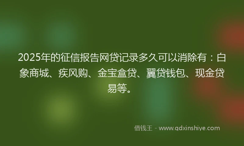 2025年的征信报告网贷记录多久可以消除有：白象商城、疾风购、金宝盒贷、翼贷钱包、现金贷易等。