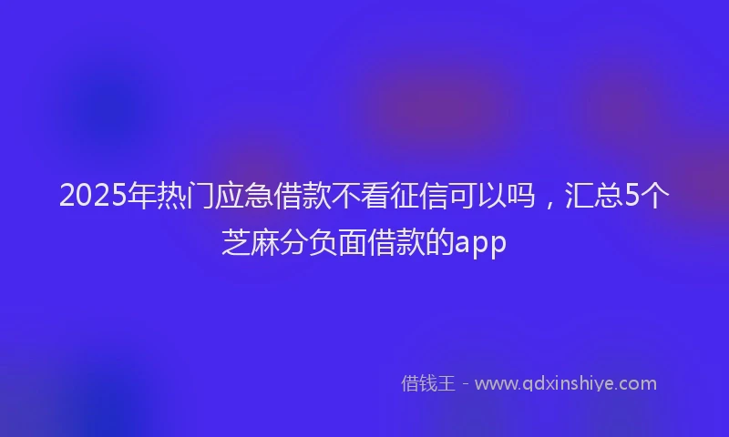 2025年热门应急借款不看征信可以吗，汇总5个芝麻分负面借款的app