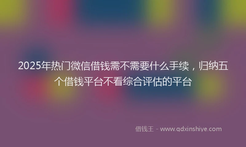 2025年热门微信借钱需不需要什么手续，归纳五个借钱平台不看综合评估的平台