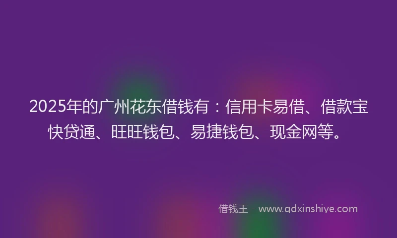 2025年的广州花东借钱有：信用卡易借、借款宝快贷通、旺旺钱包、易捷钱包、现金网等。