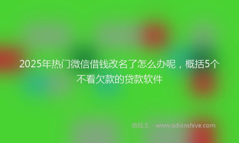 2025年热门微信借钱改名了怎么办呢，概括5个不看欠款的贷款软件