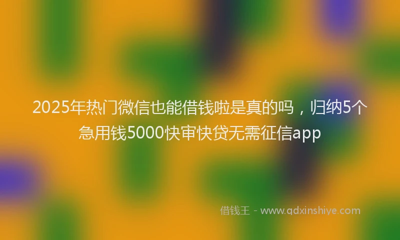 2025年热门微信也能借钱啦是真的吗，归纳5个急用钱5000快审快贷无需征信app