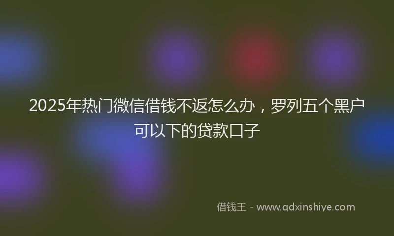 2025年热门微信借钱不返怎么办，罗列五个黑户可以下的贷款口子