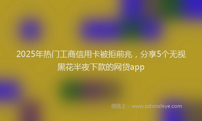 2025年热门工商信用卡被拒前兆，分享5个无视黑花半夜下款的网贷app