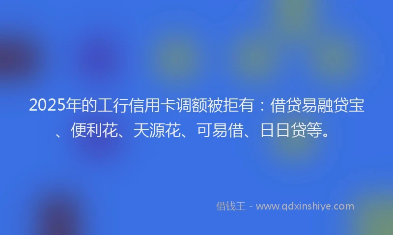 2025年的工行信用卡调额被拒有：借贷易融贷宝、便利花、天源花、可易借、日日贷等。