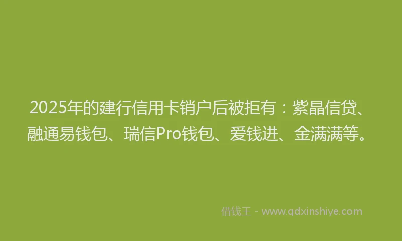 2025年的建行信用卡销户后被拒有：紫晶信贷、融通易钱包、瑞信Pro钱包、爱钱进、金满满等。