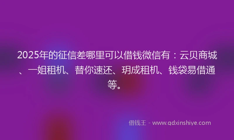 2025年的征信差哪里可以借钱微信有：云贝商城、一姐租机、替你速还、玥成租机、钱袋易借通等。