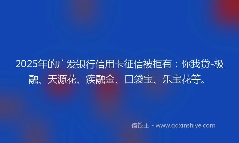 2025年的广发银行信用卡征信被拒有：你我贷-极融、天源花、疾融金、口袋宝、乐宝花等。
