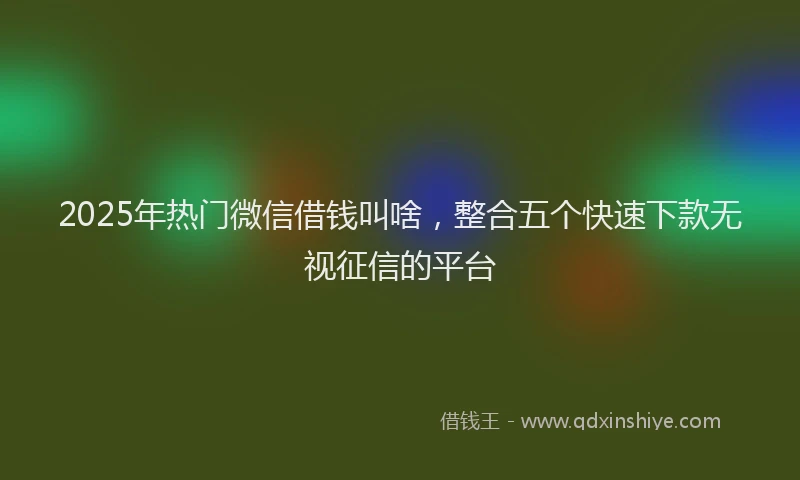 2025年热门微信借钱叫啥，整合五个快速下款无视征信的平台