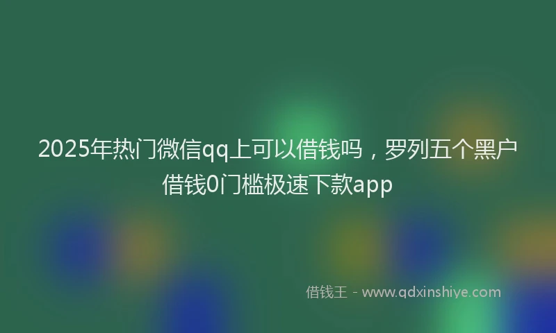 2025年热门微信qq上可以借钱吗，罗列五个黑户借钱0门槛极速下款app