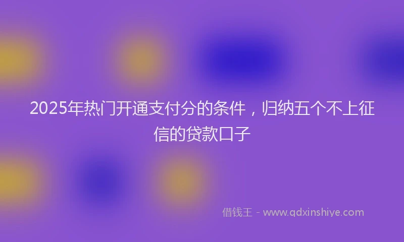2025年热门开通支付分的条件，归纳五个不上征信的贷款口子