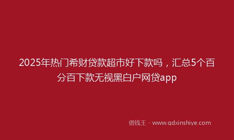 2025年热门希财贷款超市好下款吗，汇总5个百分百下款无视黑白户网贷app