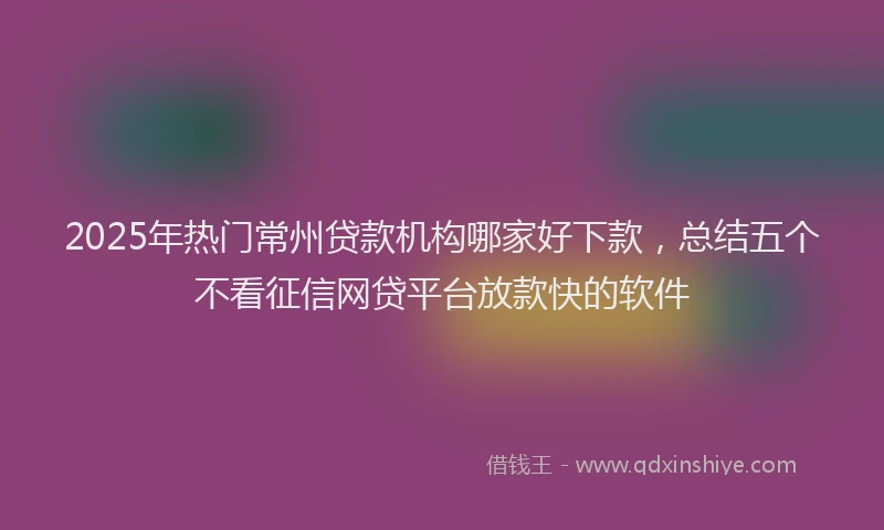 2025年热门常州贷款机构哪家好下款，总结五个不看征信网贷平台放款快的软件