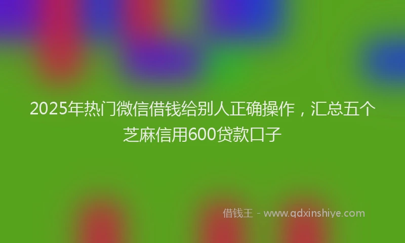 2025年热门微信借钱给别人正确操作，汇总五个芝麻信用600贷款口子