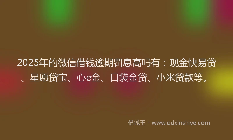 2025年的微信借钱逾期罚息高吗有：现金快易贷、星愿贷宝、心e金、口袋金贷、小米贷款等。