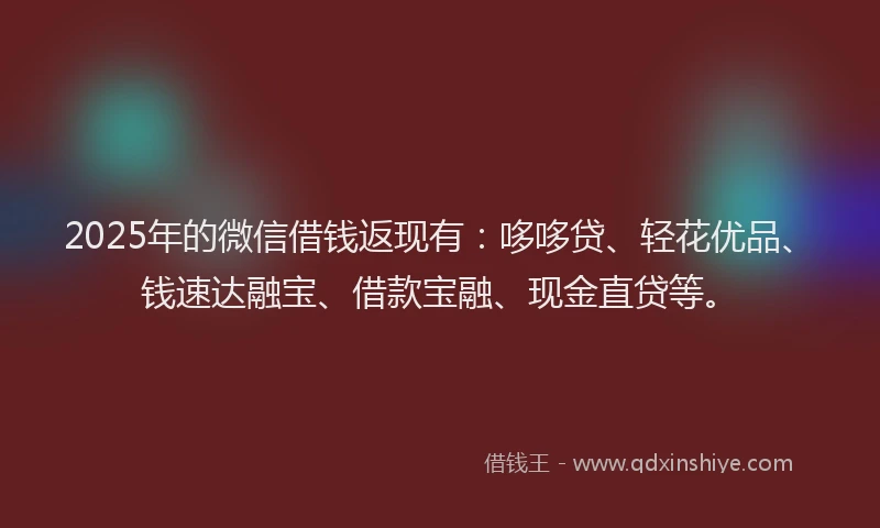 2025年的微信借钱返现有：哆哆贷、轻花优品、钱速达融宝、借款宝融、现金直贷等。