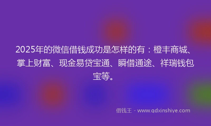 2025年的微信借钱成功是怎样的有：橙丰商城、掌上财富、现金易贷宝通、瞬借通途、祥瑞钱包宝等。