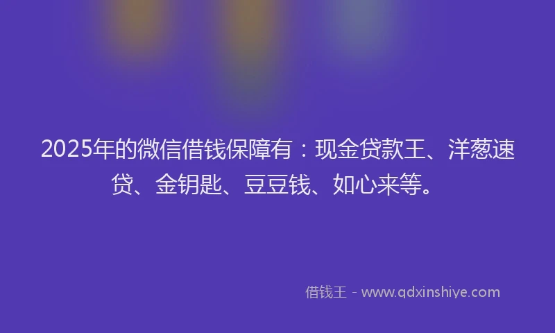 2025年的微信借钱保障有：现金贷款王、洋葱速贷、金钥匙、豆豆钱、如心来等。