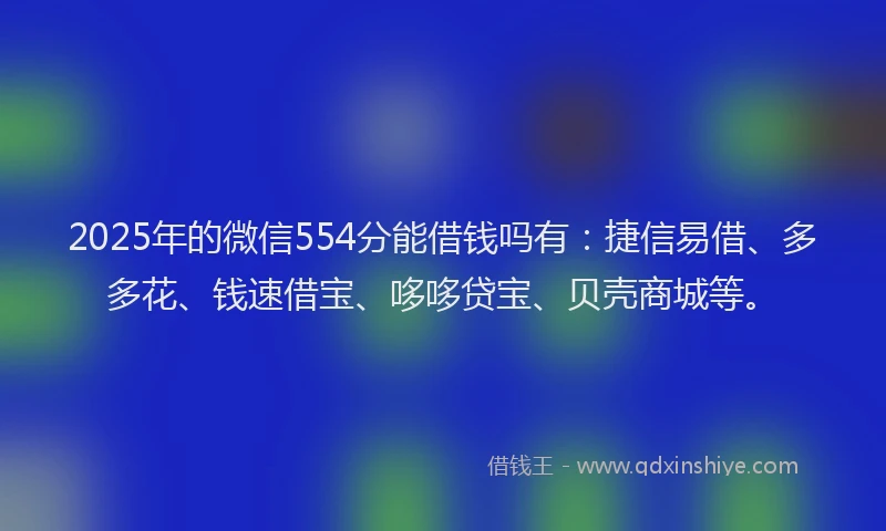 2025年的微信554分能借钱吗有：捷信易借、多多花、钱速借宝、哆哆贷宝、贝壳商城等。