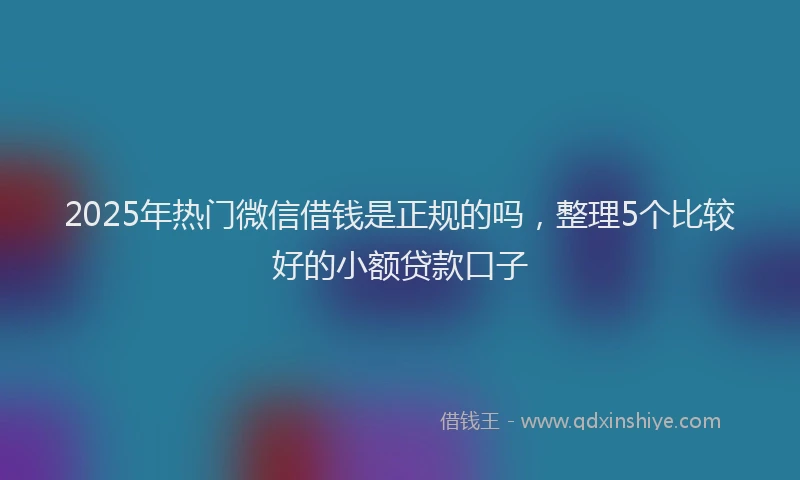 2025年热门微信借钱是正规的吗,整理5个比较好的小额贷款口子