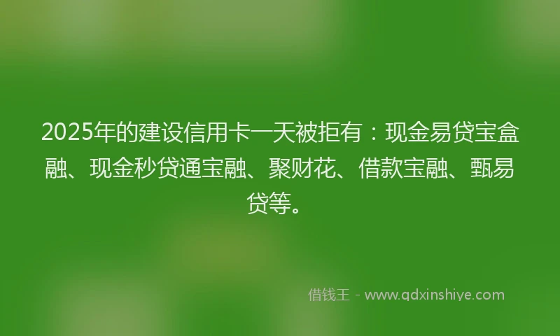 2025年的建设信用卡一天被拒有：现金易贷宝盒融、现金秒贷通宝融、聚财花、借款宝融、甄易贷等。