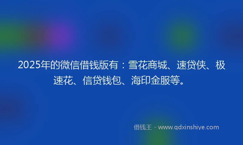 2025年的微信借钱版有：雪花商城、速贷侠、极速花、信贷钱包、海印金服等。