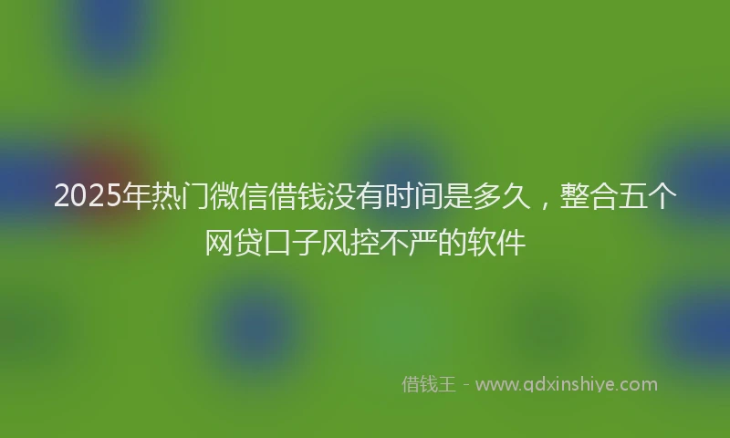 2025年热门微信借钱没有时间是多久，整合五个网贷口子风控不严的软件