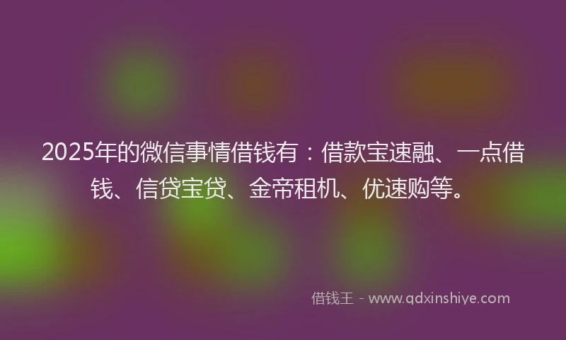 2025年的微信事情借钱有：借款宝速融、一点借钱、信贷宝贷、金帝租机、优速购等。