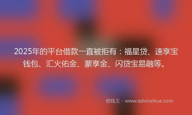 2025年的平台借款一直被拒有：福星贷、速享宝钱包、汇火佑金、蒙享金、闪贷宝易融等。
