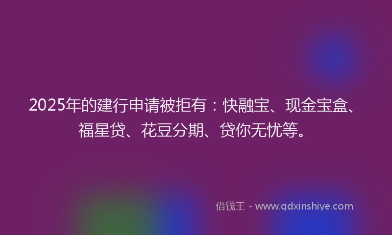 2025年的建行申请被拒有：快融宝、现金宝盒、福星贷、花豆分期、贷你无忧等。