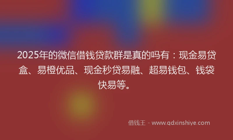 2025年的微信借钱贷款群是真的吗有：现金易贷盒、易橙优品、现金秒贷易融、超易钱包、钱袋快易等。