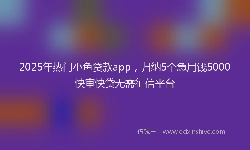 2025年热门小鱼贷款app，归纳5个急用钱5000快审快贷无需征信平台