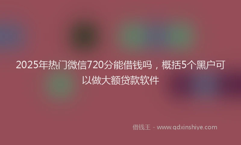 2025年热门微信720分能借钱吗，概括5个黑户可以做大额贷款软件
