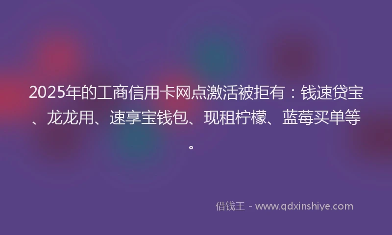 2025年的工商信用卡网点激活被拒有：钱速贷宝、龙龙用、速享宝钱包、现租柠檬、蓝莓买单等。
