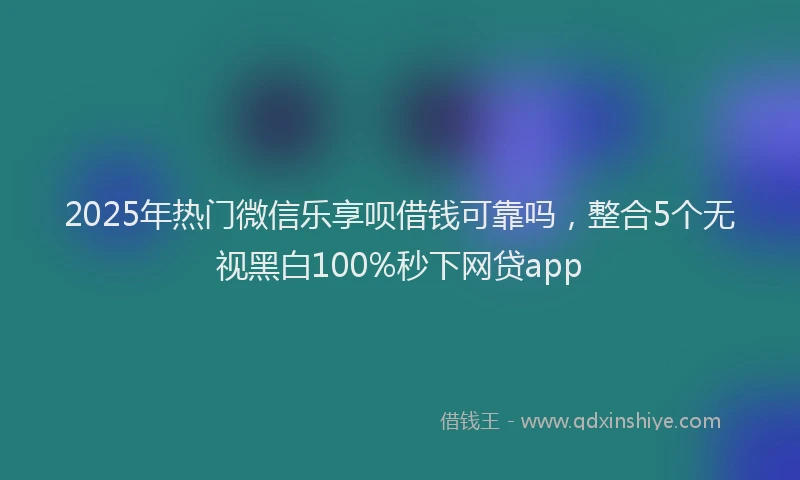 2025年热门微信乐享呗借钱可靠吗，整合5个无视黑白100%秒下网贷app
