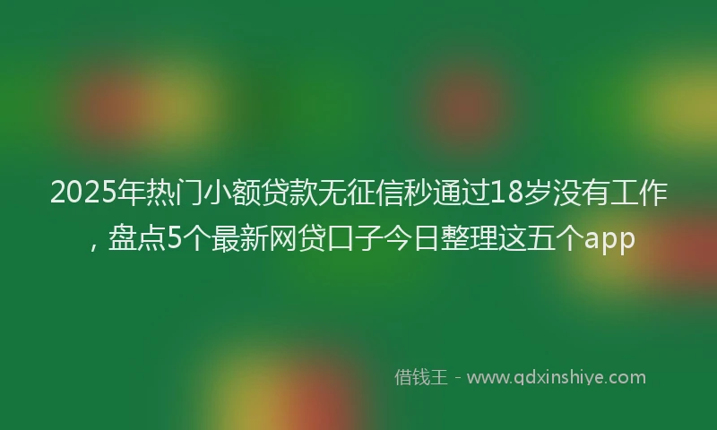 2025年热门小额贷款无征信秒通过18岁没有工作，盘点5个最新网贷口子今日整理这五个app