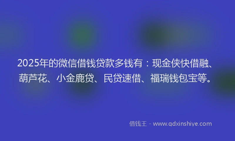2025年的微信借钱贷款多钱有：现金侠快借融、葫芦花、小金鹿贷、民贷速借、福瑞钱包宝等。