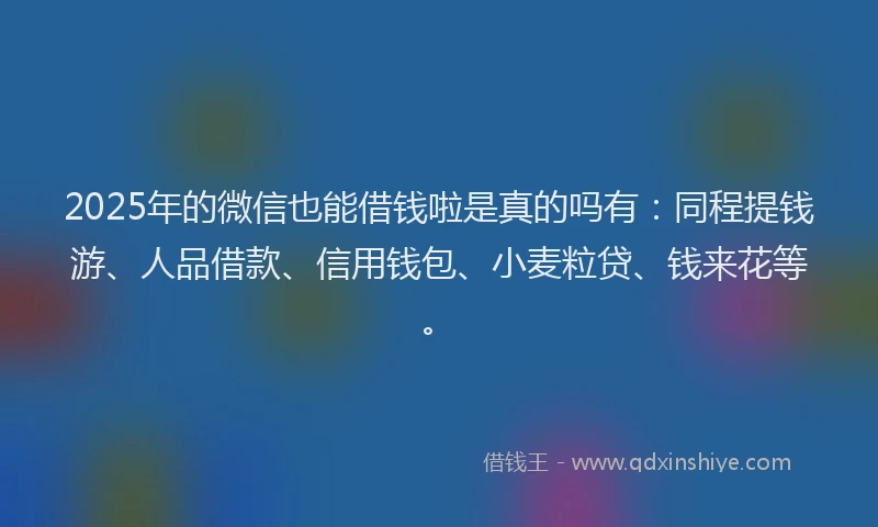 2025年的微信也能借钱啦是真的吗有：同程提钱游、人品借款、信用钱包、小麦粒贷、钱来花等。