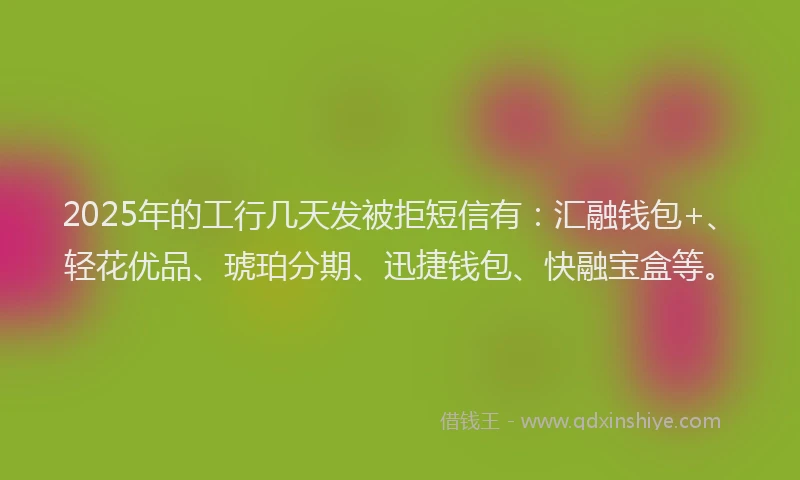 2025年的工行几天发被拒短信有：汇融钱包+、轻花优品、琥珀分期、迅捷钱包、快融宝盒等。