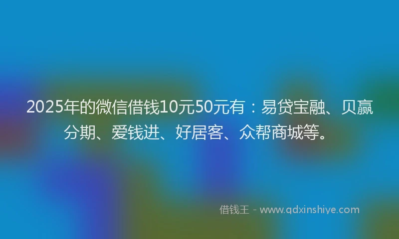 2025年的微信借钱10元50元有：易贷宝融、贝赢分期、爱钱进、好居客、众帮商城等。