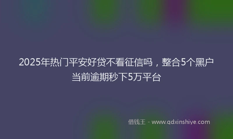 2025年热门平安好贷不看征信吗，整合5个黑户当前逾期秒下5万平台