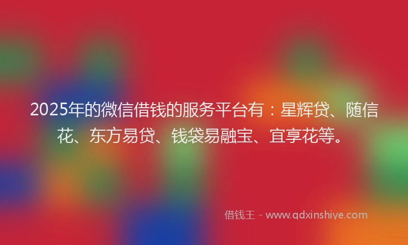 2025年的微信借钱的服务平台有：星辉贷、随信花、东方易贷、钱袋易融宝、宜享花等。