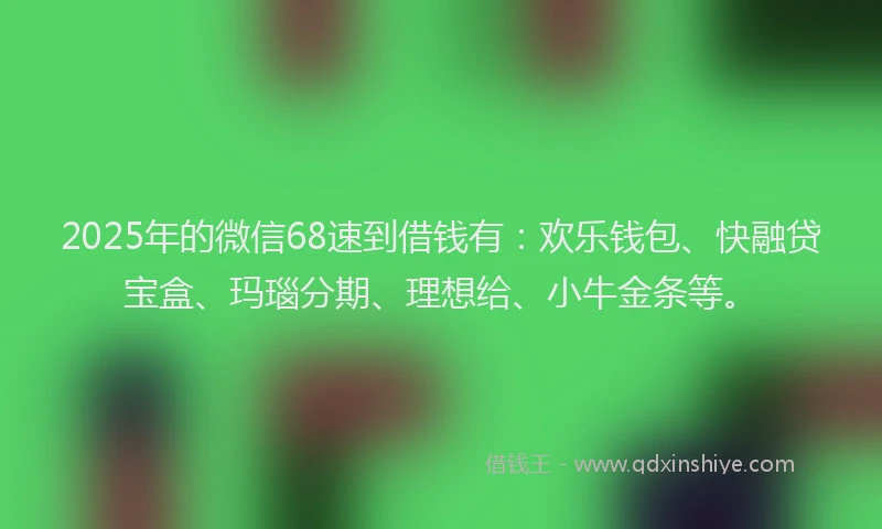 2025年的微信68速到借钱有：欢乐钱包、快融贷宝盒、玛瑙分期、理想给、小牛金条等。